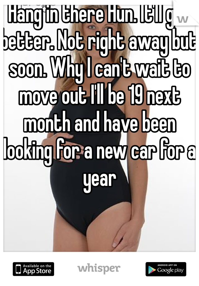 Hang in there Hun. It'll get better. Not right away but soon. Why I can't wait to move out I'll be 19 next month and have been looking for a new car for a year