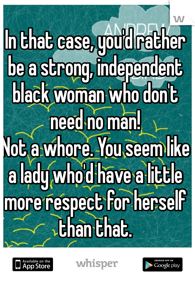 In that case, you'd rather be a strong, independent black woman who don't need no man! 
Not a whore. You seem like a lady who'd have a little more respect for herself than that. 