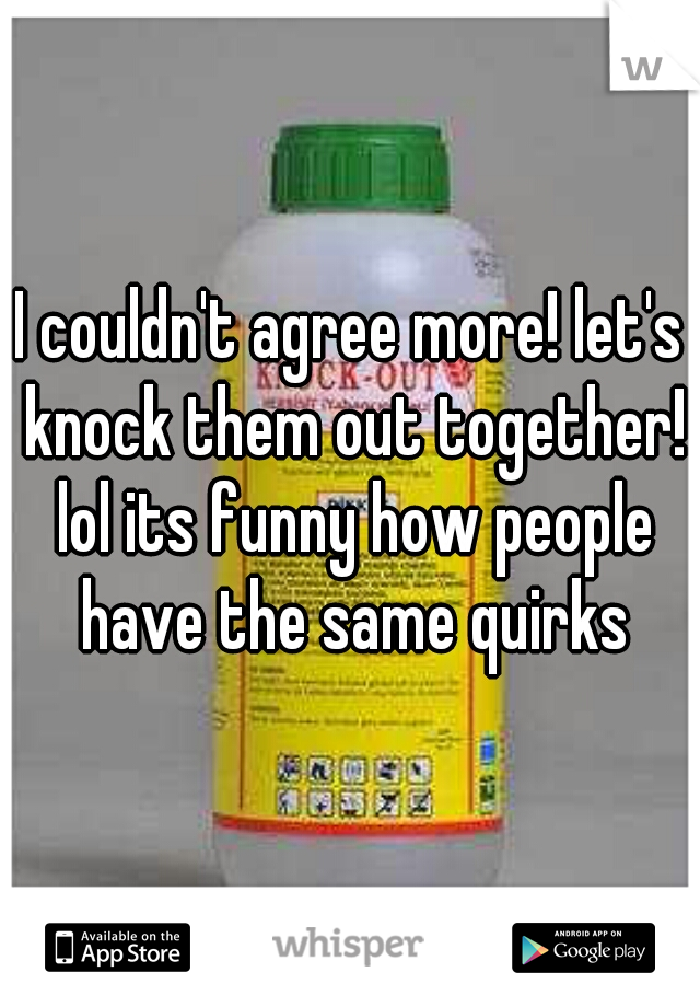 I couldn't agree more! let's knock them out together! lol its funny how people have the same quirks