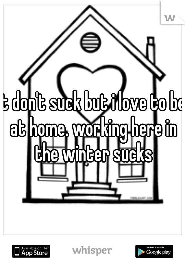 it don't suck but i love to be at home. working here in the winter sucks