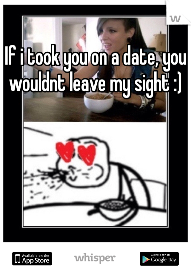 If i took you on a date, you wouldnt leave my sight :)