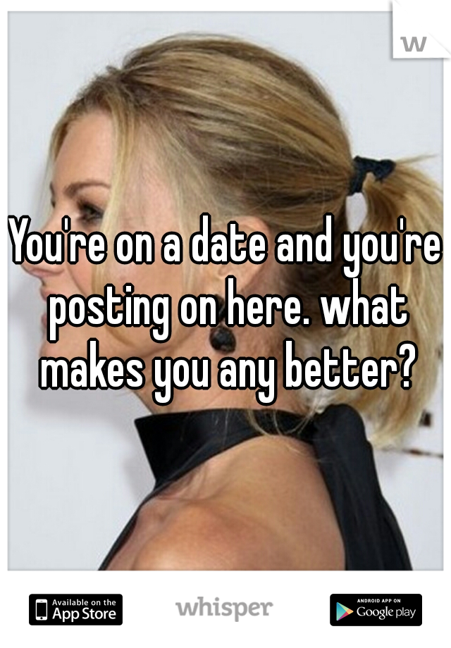 You're on a date and you're posting on here. what makes you any better?