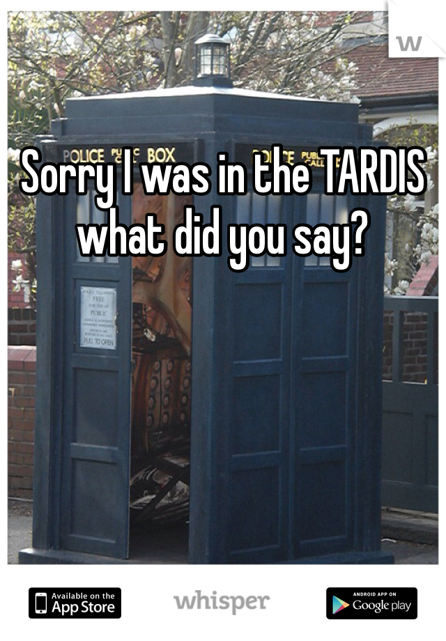Sorry I was in the TARDIS what did you say?