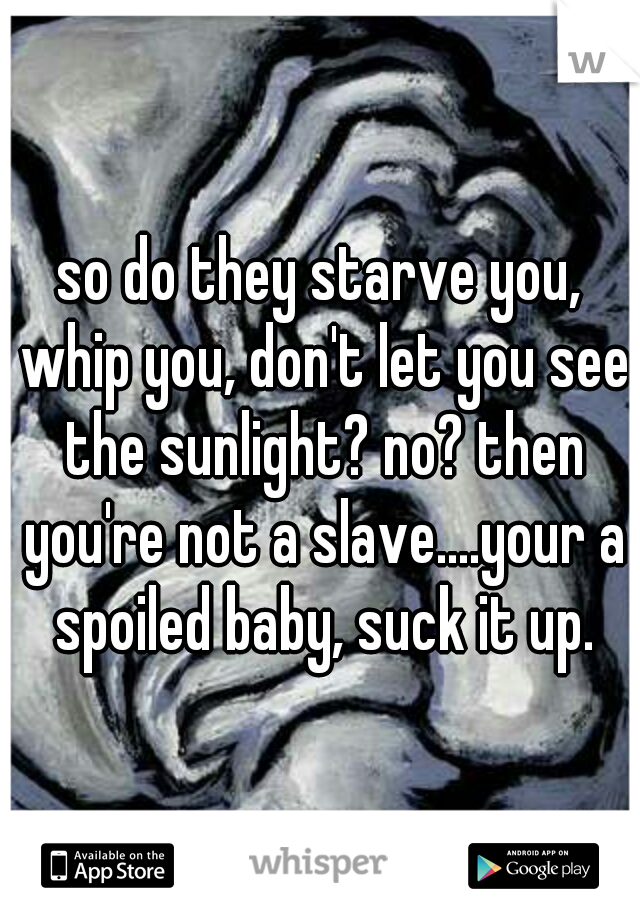 so do they starve you, whip you, don't let you see the sunlight? no? then you're not a slave....your a spoiled baby, suck it up.
