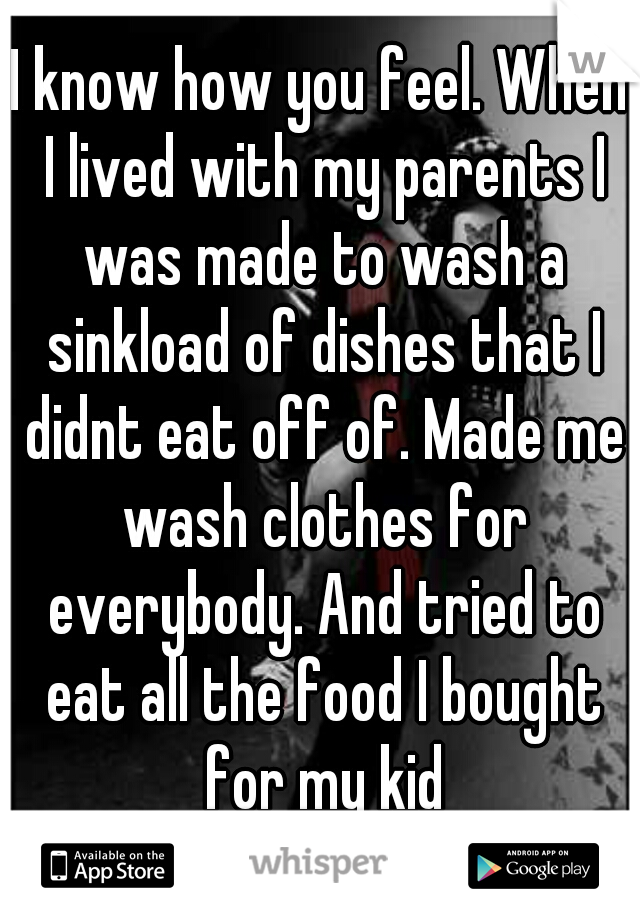 I know how you feel. When I lived with my parents I was made to wash a sinkload of dishes that I didnt eat off of. Made me wash clothes for everybody. And tried to eat all the food I bought for my kid