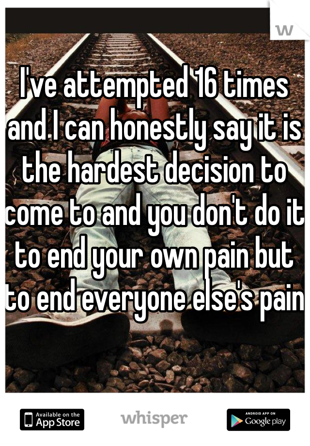 I've attempted 16 times and I can honestly say it is the hardest decision to come to and you don't do it to end your own pain but to end everyone else's pain 
