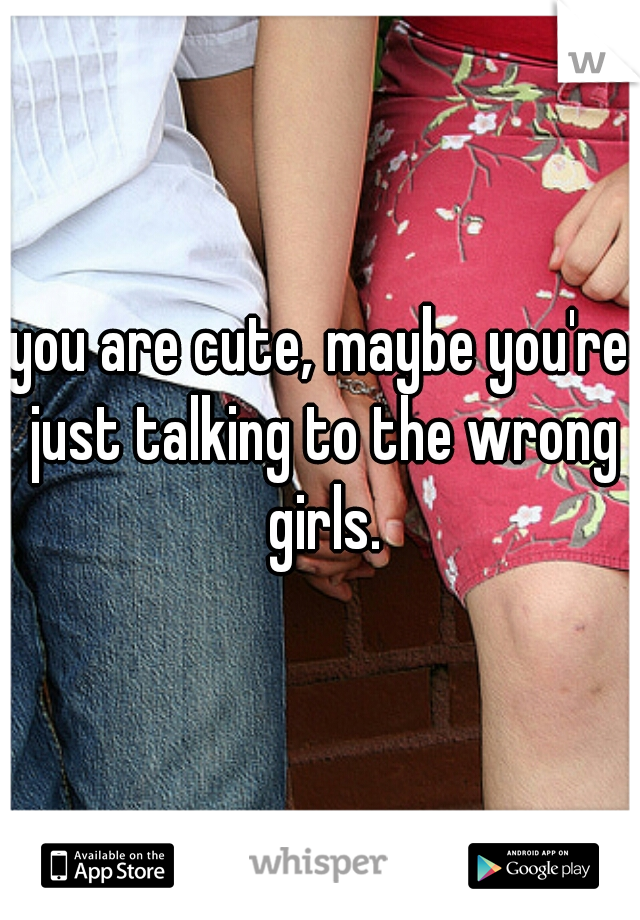 you are cute, maybe you're just talking to the wrong girls.