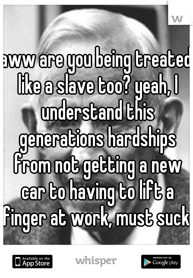 aww are you being treated like a slave too? yeah, I understand this generations hardships from not getting a new car to having to lift a finger at work, must suck..