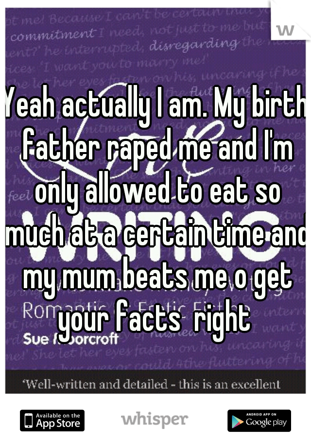 Yeah actually I am. My birth father raped me and I'm only allowed to eat so much at a certain time and my mum beats me o get your facts  right 