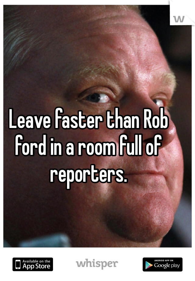 Leave faster than Rob ford in a room full of reporters.