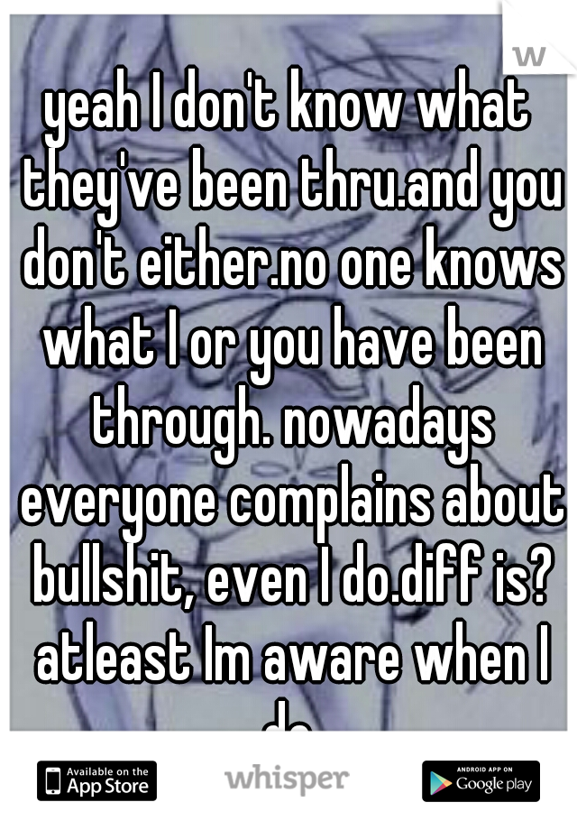 yeah I don't know what they've been thru.and you don't either.no one knows what I or you have been through. nowadays everyone complains about bullshit, even I do.diff is? atleast Im aware when I do.