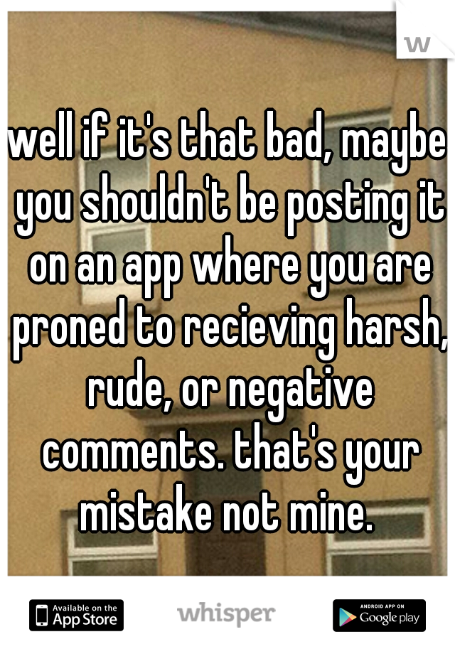 well if it's that bad, maybe you shouldn't be posting it on an app where you are proned to recieving harsh, rude, or negative comments. that's your mistake not mine. 