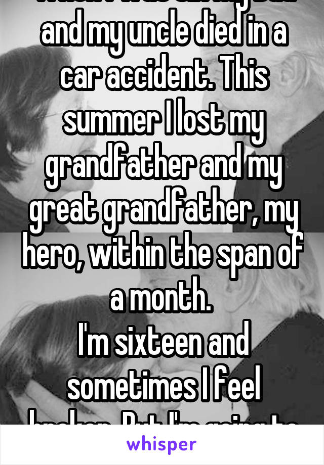 When I was six my Dad and my uncle died in a car accident. This summer I lost my grandfather and my great grandfather, my hero, within the span of a month. 
I'm sixteen and sometimes I feel broken. But I'm going to be okay. 