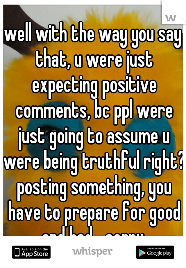 well with the way you say that, u were just expecting positive comments, bc ppl were just going to assume u were being truthful right? posting something, you have to prepare for good and bad....sorry.