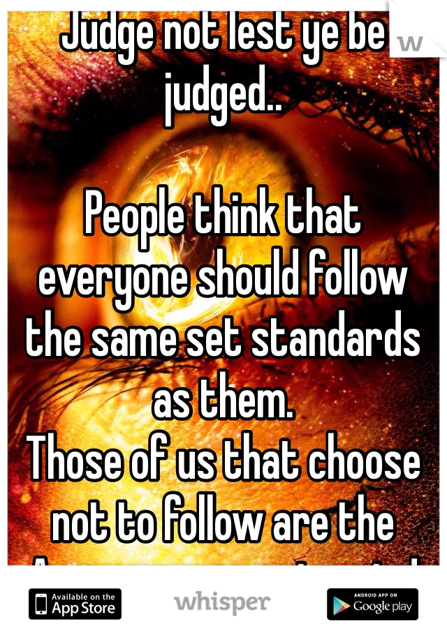 Judge not lest ye be judged..

People think that everyone should follow the same set standards as them. 
Those of us that choose not to follow are the Awesome ass outcasts!