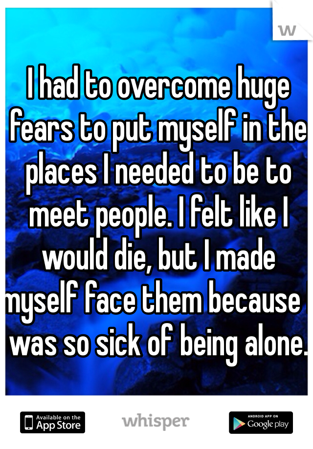 I had to overcome huge fears to put myself in the places I needed to be to meet people. I felt like I would die, but I made myself face them because I was so sick of being alone.