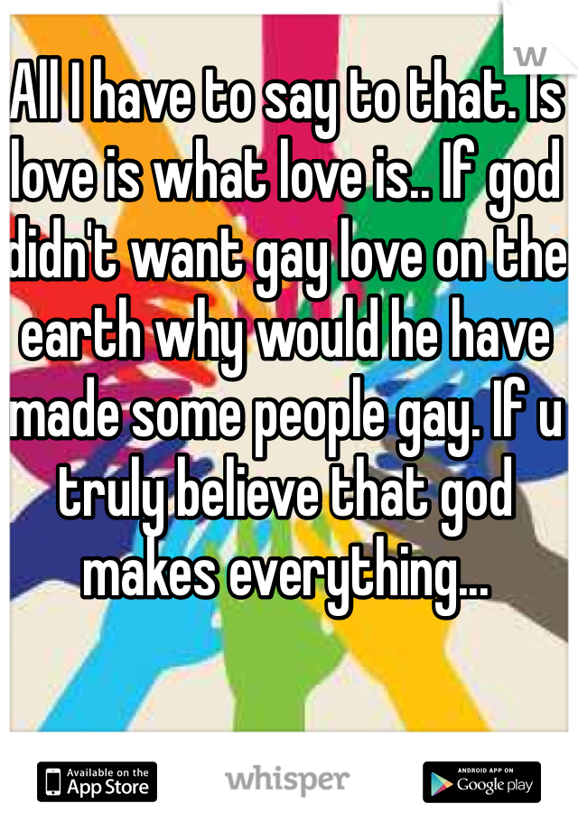 All I have to say to that. Is love is what love is.. If god didn't want gay love on the earth why would he have made some people gay. If u truly believe that god makes everything... 