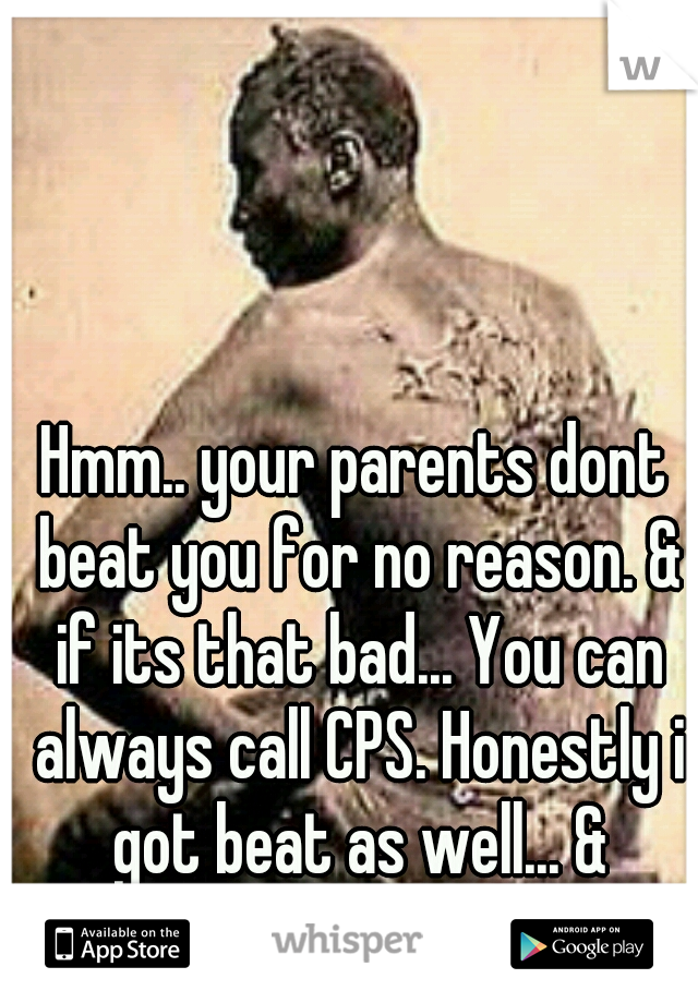 Hmm.. your parents dont beat you for no reason. & if its that bad... You can always call CPS. Honestly i got beat as well... & probably worse then you. 
