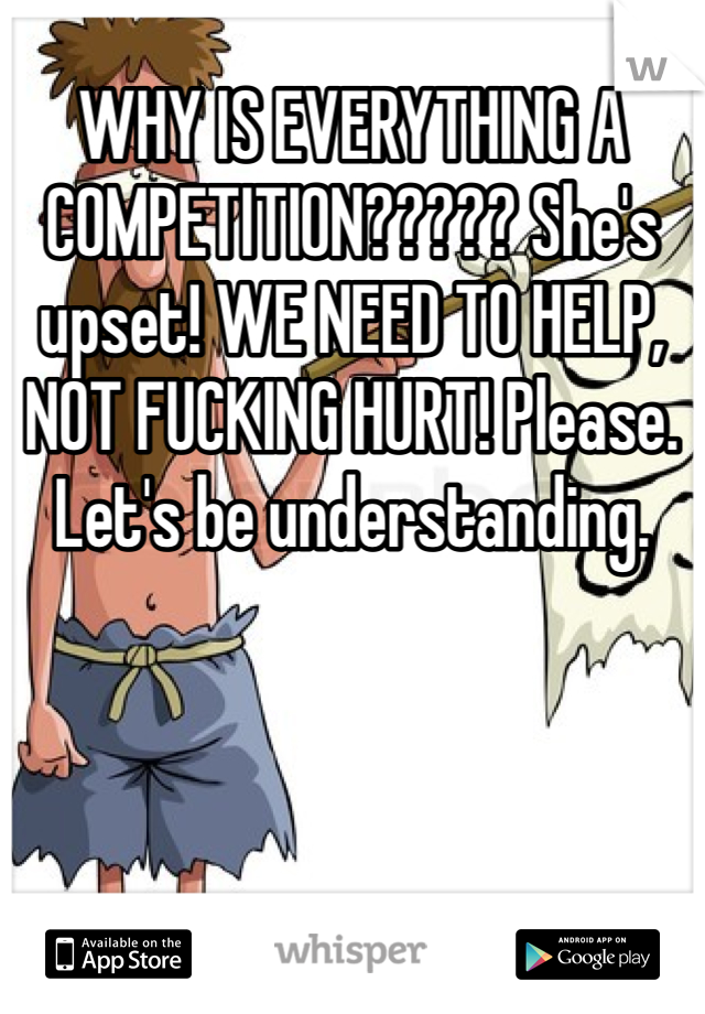 WHY IS EVERYTHING A COMPETITION????? She's upset! WE NEED TO HELP, NOT FUCKING HURT! Please. Let's be understanding. 