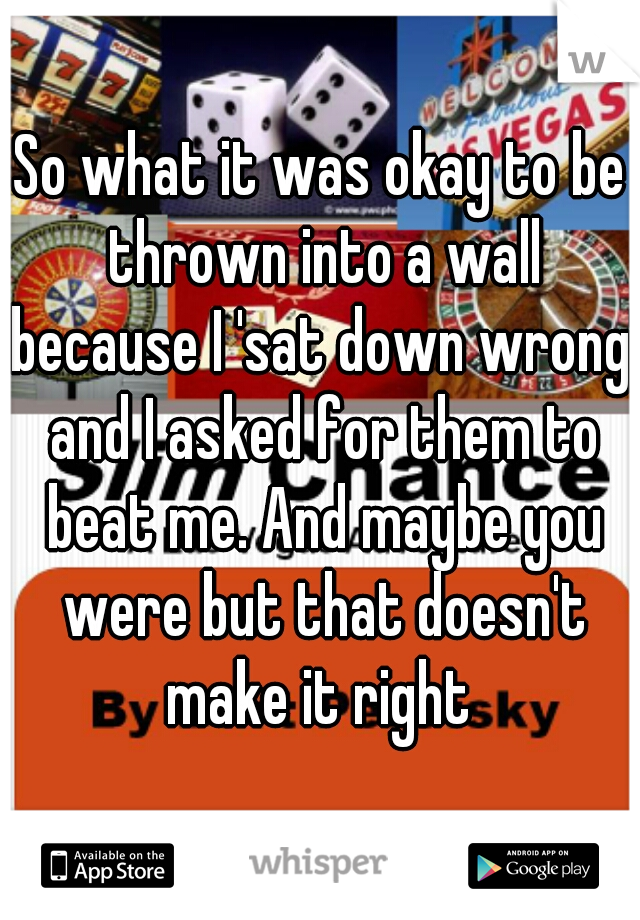 So what it was okay to be thrown into a wall because I 'sat down wrong' and I asked for them to beat me. And maybe you were but that doesn't make it right 