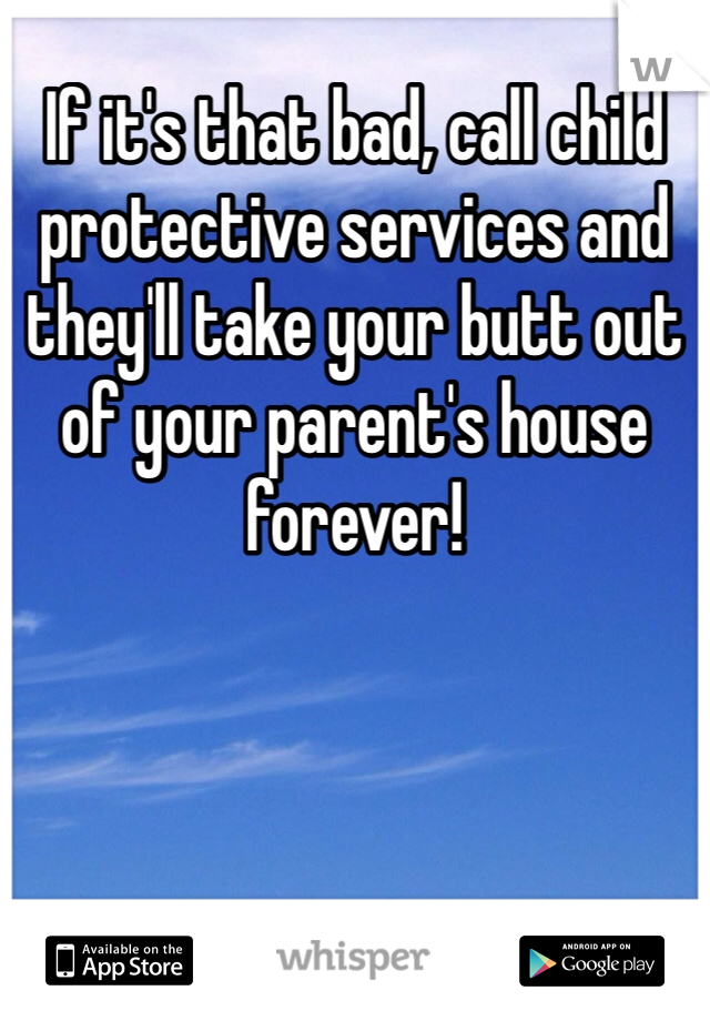 If it's that bad, call child protective services and they'll take your butt out of your parent's house forever! 