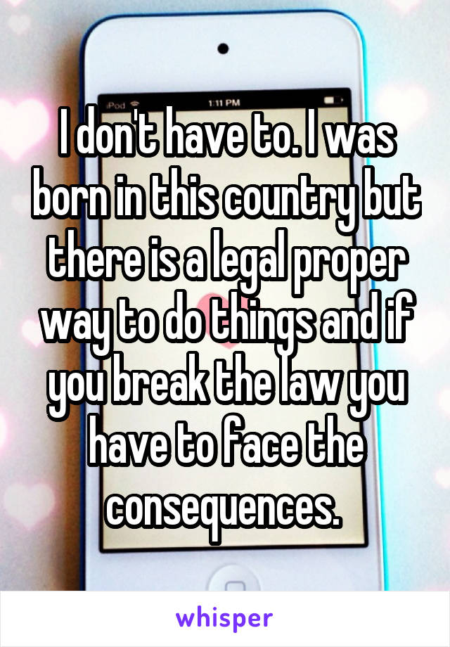 I don't have to. I was born in this country but there is a legal proper way to do things and if you break the law you have to face the consequences. 