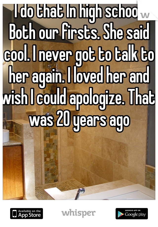 I do that In high school. Both our firsts. She said cool. I never got to talk to her again. I loved her and wish I could apologize. That was 20 years ago