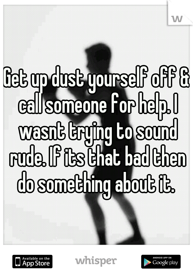 Get up dust yourself off & call someone for help. I wasnt trying to sound rude. If its that bad then do something about it. 