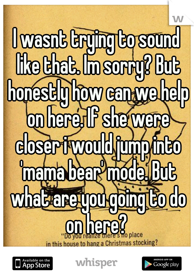 I wasnt trying to sound like that. Im sorry? But honestly how can we help on here. If she were closer i would jump into 'mama bear' mode. But what are you going to do on here? 