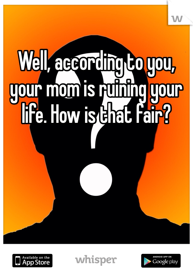 Well, according to you, your mom is ruining your life. How is that fair?