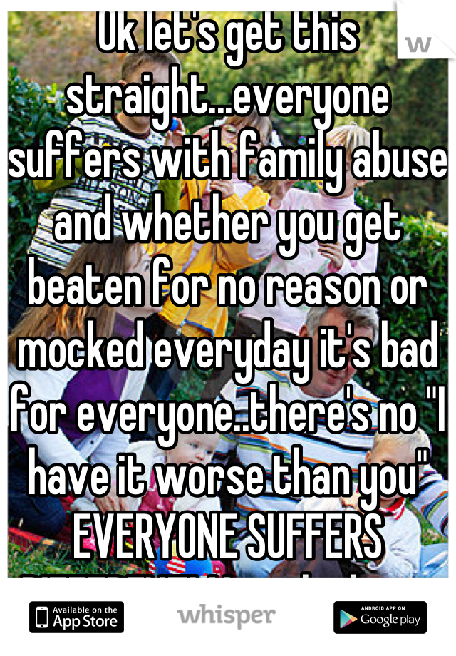Ok let's get this straight...everyone suffers with family abuse and whether you get beaten for no reason or mocked everyday it's bad for everyone..there's no "I have it worse than you" EVERYONE SUFFERS DIFFERENTLY with abuse. There's many kinds too 
