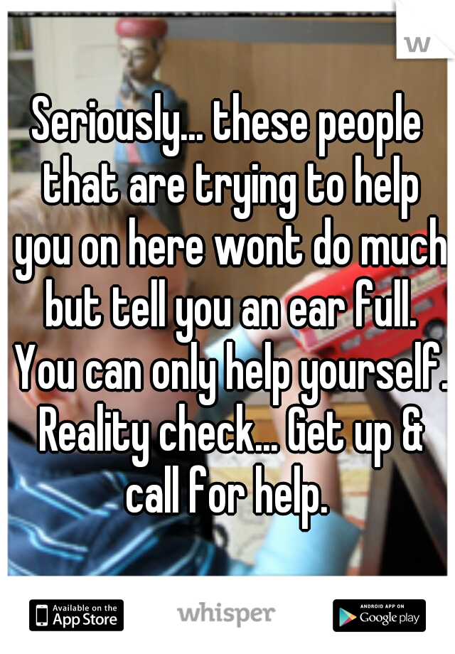 Seriously... these people that are trying to help you on here wont do much but tell you an ear full. You can only help yourself. Reality check... Get up & call for help. 
