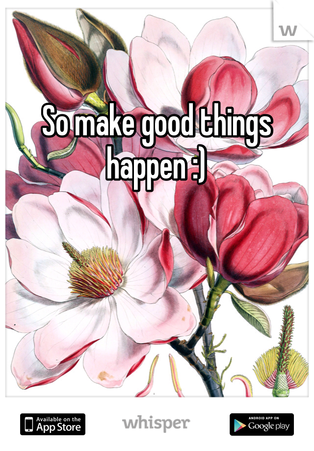 So make good things happen :)
