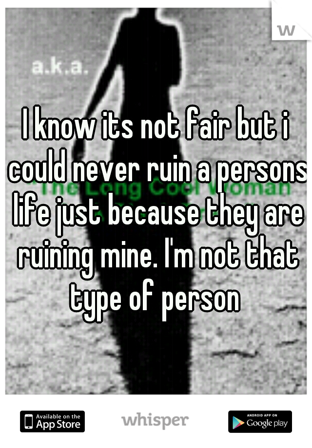 I know its not fair but i could never ruin a persons life just because they are ruining mine. I'm not that type of person 