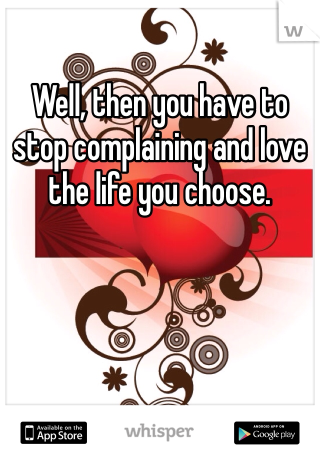 Well, then you have to stop complaining and love the life you choose. 