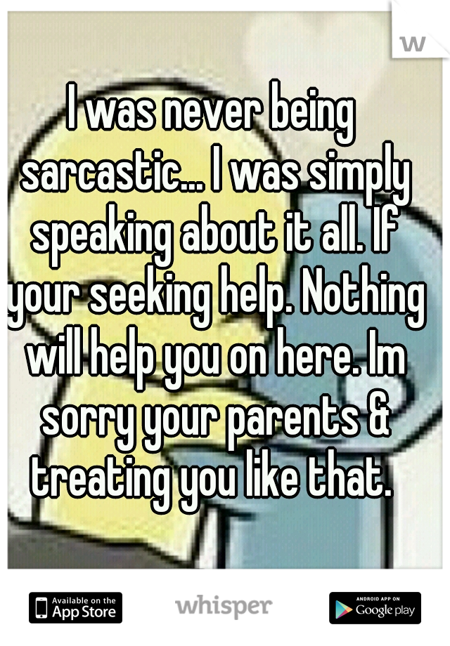 I was never being sarcastic... I was simply speaking about it all. If your seeking help. Nothing will help you on here. Im sorry your parents & treating you like that. 