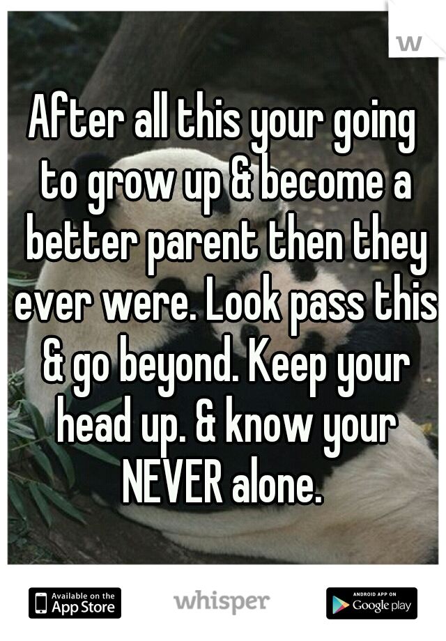 After all this your going to grow up & become a better parent then they ever were. Look pass this & go beyond. Keep your head up. & know your NEVER alone. 