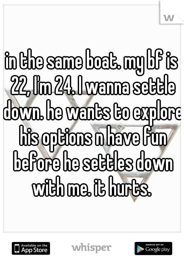 in the same boat. my bf is 22, I'm 24. I wanna settle down. he wants to explore his options n have fun before he settles down with me. it hurts. 