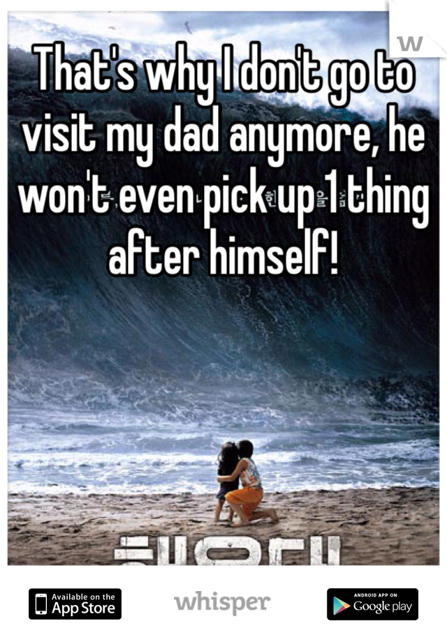 That's why I don't go to visit my dad anymore, he won't even pick up 1 thing after himself! 