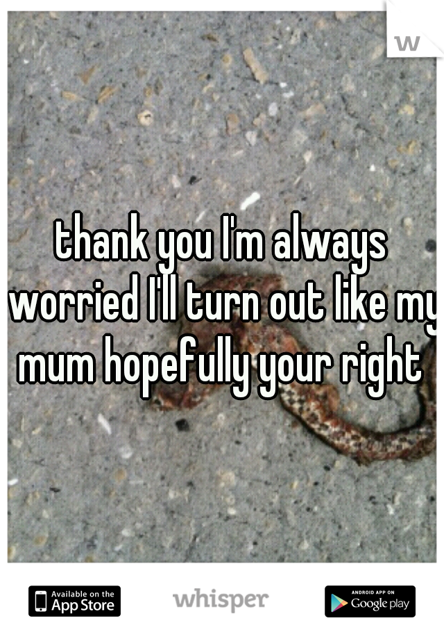 thank you I'm always worried I'll turn out like my mum hopefully your right 