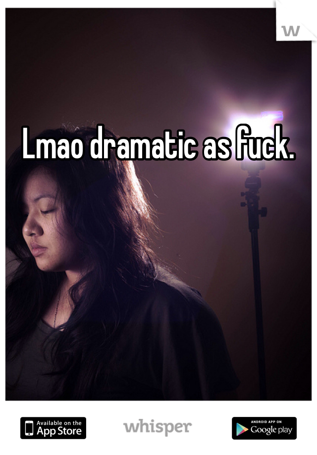 Lmao dramatic as fuck.