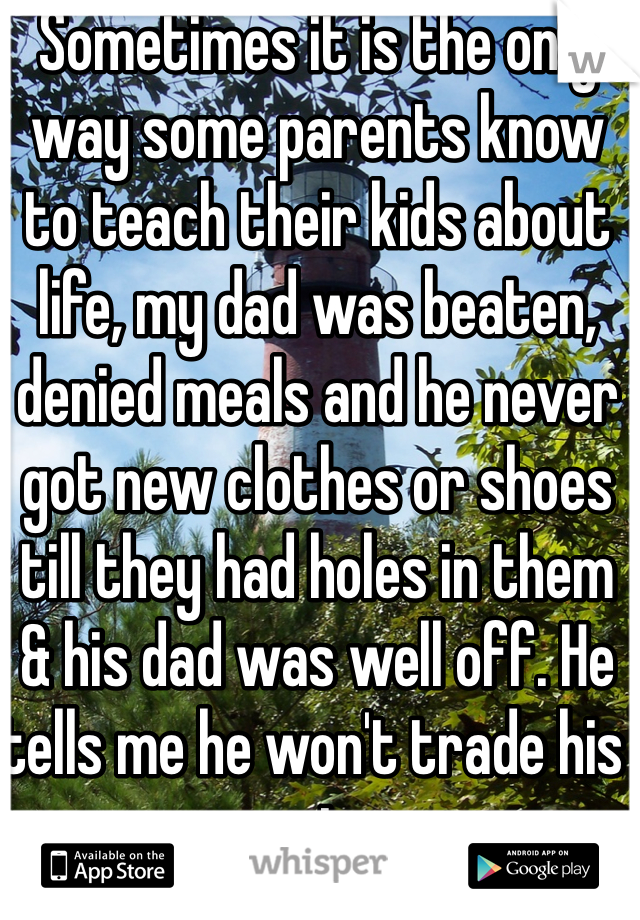 Sometimes it is the only way some parents know to teach their kids about life, my dad was beaten, denied meals and he never got new clothes or shoes till they had holes in them & his dad was well off. He tells me he won't trade his experience.