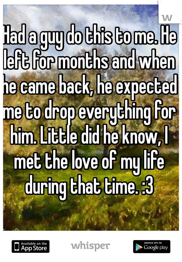 Had a guy do this to me. He left for months and when he came back, he expected me to drop everything for him. Little did he know, I met the love of my life during that time. :3