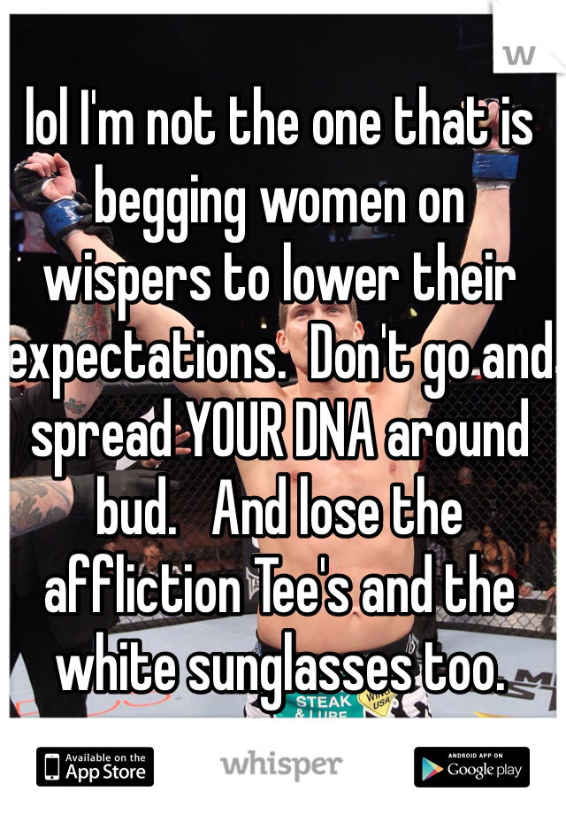 lol I'm not the one that is begging women on wispers to lower their expectations.  Don't go and spread YOUR DNA around bud.   And lose the affliction Tee's and the white sunglasses too. 