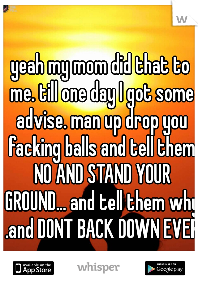 yeah my mom did that to me. till one day I got some advise. man up drop you facking balls and tell them NO AND STAND YOUR GROUND... and tell them why .and DONT BACK DOWN EVER
