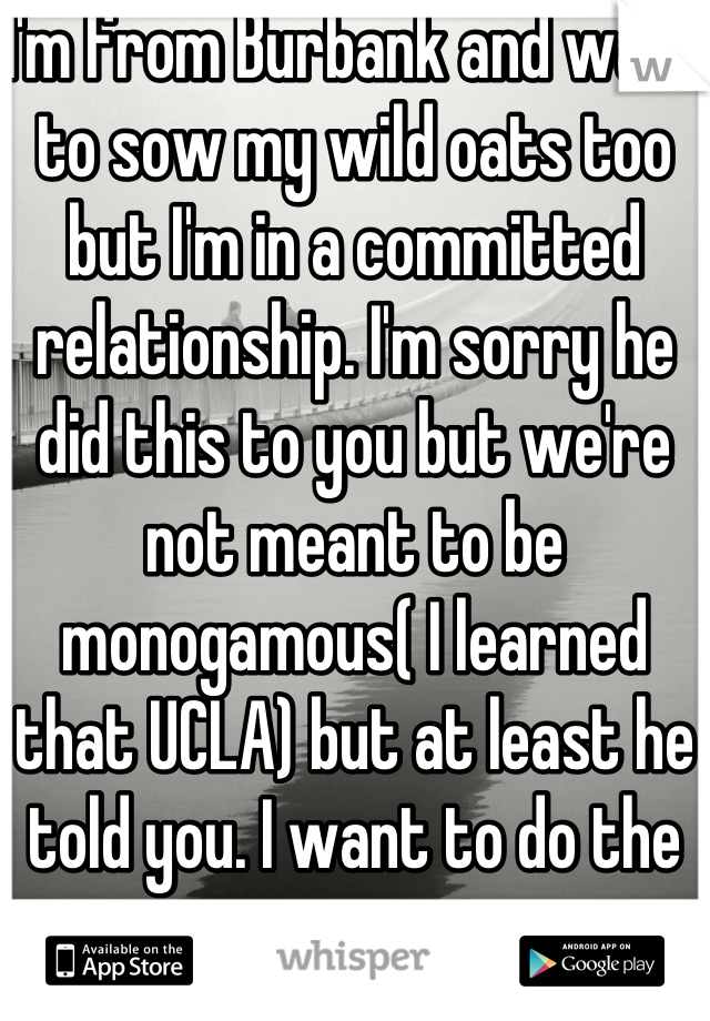 I'm from Burbank and want to sow my wild oats too but I'm in a committed relationship. I'm sorry he did this to you but we're not meant to be monogamous( I learned that UCLA) but at least he told you. I want to do the same. 