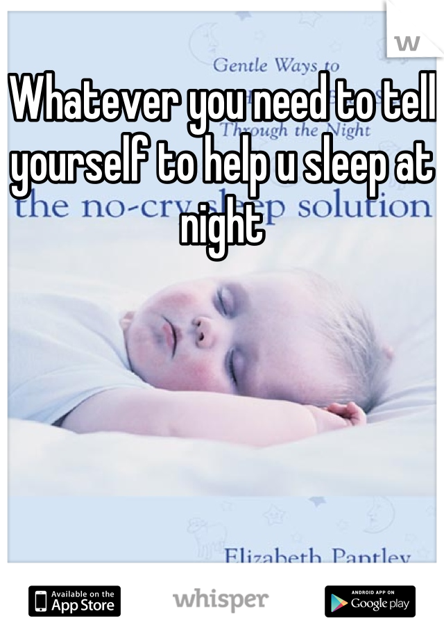 Whatever you need to tell yourself to help u sleep at night