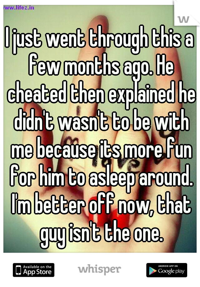 I just went through this a few months ago. He cheated then explained he didn't wasn't to be with me because its more fun for him to asleep around. I'm better off now, that guy isn't the one.