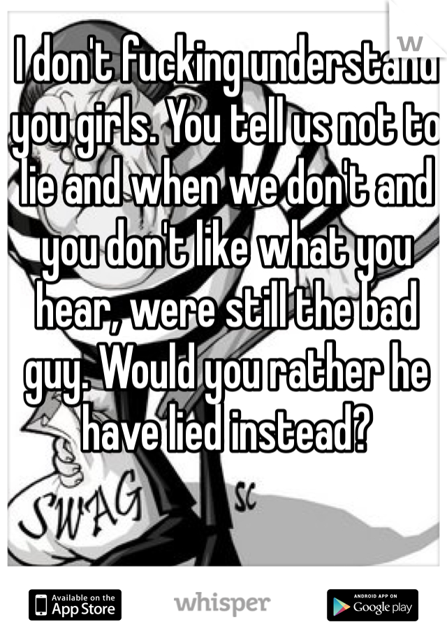 I don't fucking understand you girls. You tell us not to lie and when we don't and you don't like what you hear, were still the bad guy. Would you rather he have lied instead?
