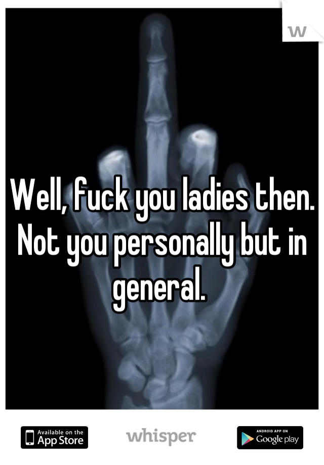 Well, fuck you ladies then.  Not you personally but in general. 